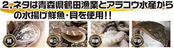 ネタは青森県鶴田漁業とアラコウ水産からの水揚げ鮮魚・貝を使用！鮪、帆立、真蛸、平目など。