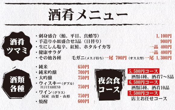 【酒肴メニュー】酒肴ツマミ ・刺身盛合（鮪、平目、真蛸等）1,100円 ・手造り小皿盛合せ3品（日替り）900円 ・生にしん塩辛、紅鮭、ホタルイカ等 一品 400円 ・健康サラダ　一品 400円 ・その他各種　毛ガニ（メス）一尾 700円（オス）一尾 1,300円。酒類各種 ・純米650円 ・純米吟醸700円 ・大吟醸　750円 ・ウィスキー（ダブル）750円 ・ワイン（グラス）750円 ・焼酎　600円。夜会食コース 5,500円コース（酒類4種、酒肴7～8品）、6,500円コース（酒類5種、酒肴10品）、7,500円コース（店主お任せコース）。